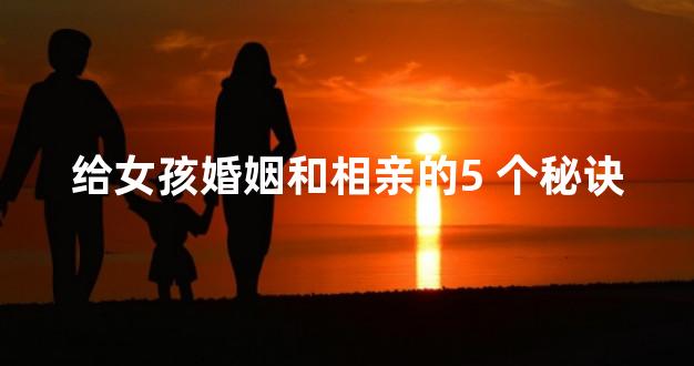 给女孩婚姻和相亲的5 个秘诀